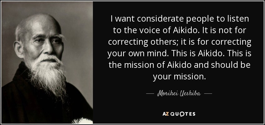 I want considerate people to listen to the voice of Aikido. It is not for correcting others; it is for correcting your own mind. This is Aikido. This is the mission of Aikido and should be your mission. - Morihei Ueshiba