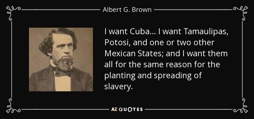 I want Cuba . . . I want Tamaulipas, Potosi, and one or two other Mexican States; and I want them all for the same reason for the planting and spreading of slavery. - Albert G. Brown