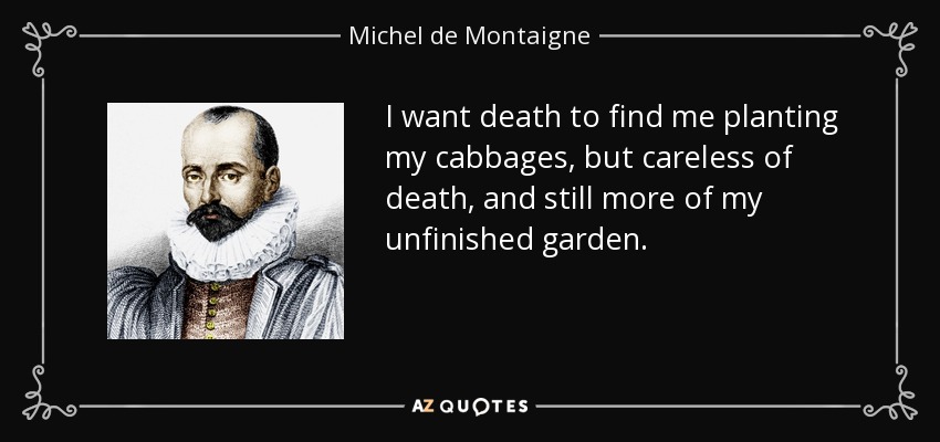 I want death to find me planting my cabbages, but careless of death, and still more of my unfinished garden. - Michel de Montaigne