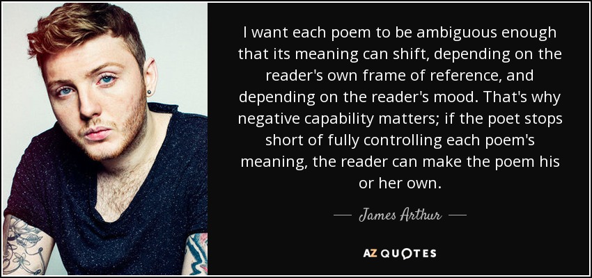I want each poem to be ambiguous enough that its meaning can shift, depending on the reader's own frame of reference, and depending on the reader's mood. That's why negative capability matters; if the poet stops short of fully controlling each poem's meaning, the reader can make the poem his or her own. - James Arthur