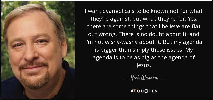 I want evangelicals to be known not for what they're against, but what they're for. Yes, there are some things that I believe are flat out wrong. There is no doubt about it, and I'm not wishy-washy about it. But my agenda is bigger than simply those issues. My agenda is to be as big as the agenda of Jesus. - Rick Warren