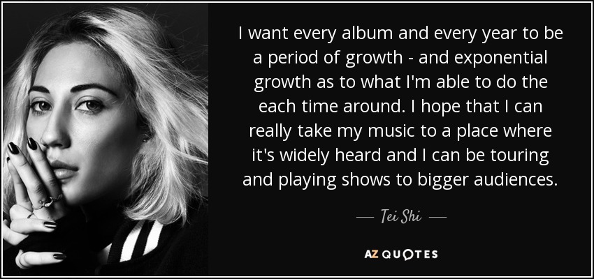 I want every album and every year to be a period of growth - and exponential growth as to what I'm able to do the each time around. I hope that I can really take my music to a place where it's widely heard and I can be touring and playing shows to bigger audiences. - Tei Shi