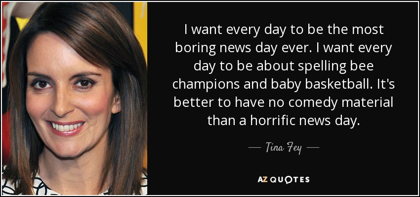 I want every day to be the most boring news day ever. I want every day to be about spelling bee champions and baby basketball. It's better to have no comedy material than a horrific news day. - Tina Fey