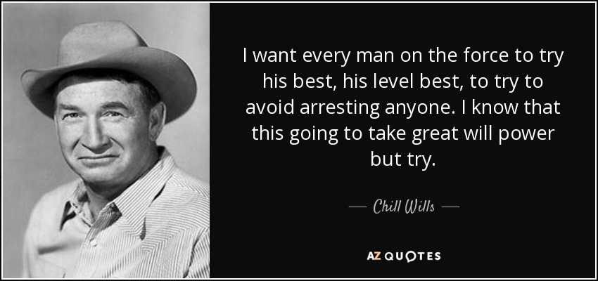 I want every man on the force to try his best, his level best, to try to avoid arresting anyone. I know that this going to take great will power but try. - Chill Wills