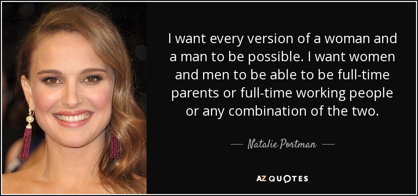 I want every version of a woman and a man to be possible. I want women and men to be able to be full-time parents or full-time working people or any combination of the two. - Natalie Portman
