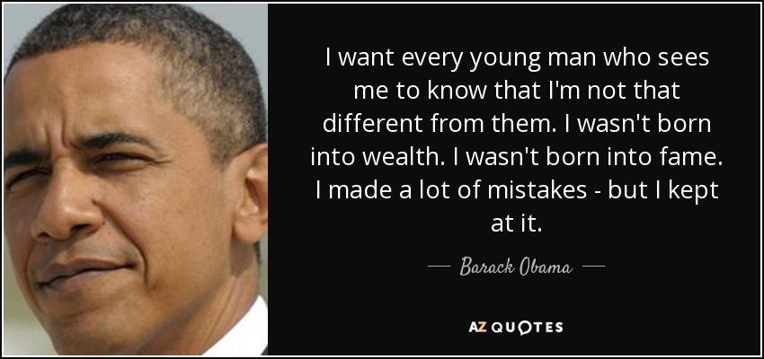 I want every young man who sees me to know that I'm not that different from them. I wasn't born into wealth. I wasn't born into fame. I made a lot of mistakes - but I kept at it. - Barack Obama