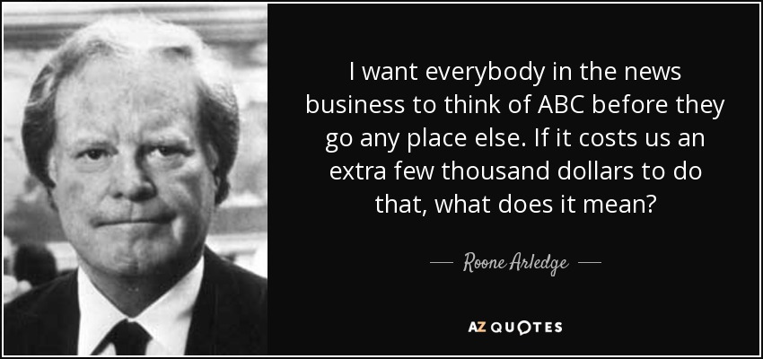I want everybody in the news business to think of ABC before they go any place else. If it costs us an extra few thousand dollars to do that, what does it mean? - Roone Arledge