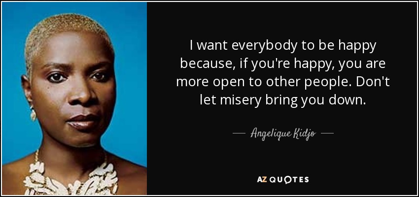 I want everybody to be happy because, if you're happy, you are more open to other people. Don't let misery bring you down. - Angelique Kidjo