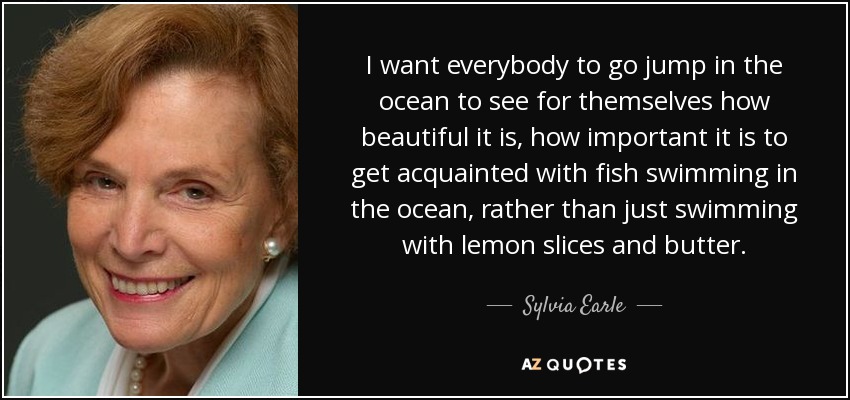 I want everybody to go jump in the ocean to see for themselves how beautiful it is, how important it is to get acquainted with fish swimming in the ocean, rather than just swimming with lemon slices and butter. - Sylvia Earle