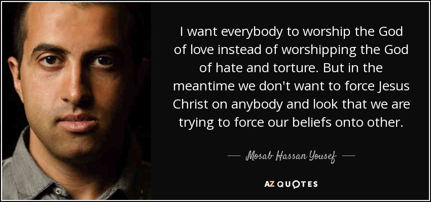 I want everybody to worship the God of love instead of worshipping the God of hate and torture. But in the meantime we don't want to force Jesus Christ on anybody and look that we are trying to force our beliefs onto other. - Mosab Hassan Yousef