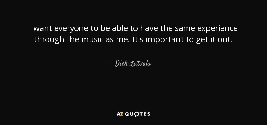 I want everyone to be able to have the same experience through the music as me. It's important to get it out. - Dick Latvala