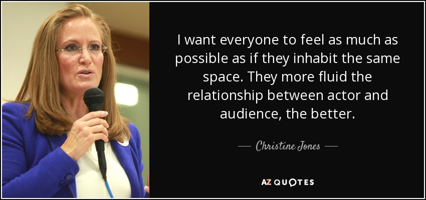 I want everyone to feel as much as possible as if they inhabit the same space. They more fluid the relationship between actor and audience, the better. - Christine Jones