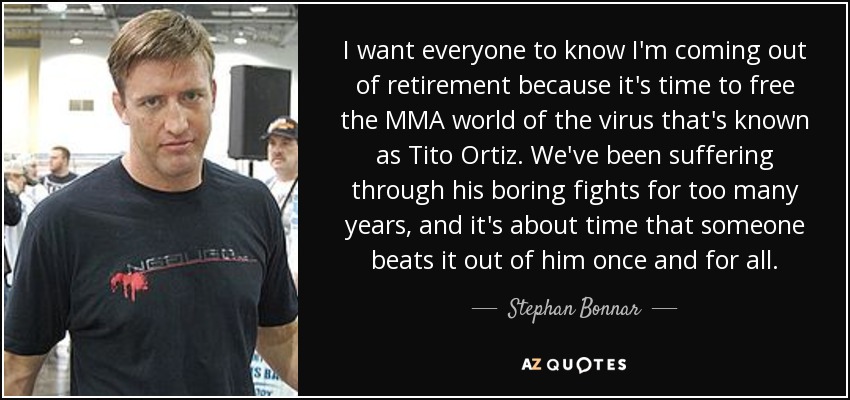 I want everyone to know I'm coming out of retirement because it's time to free the MMA world of the virus that's known as Tito Ortiz. We've been suffering through his boring fights for too many years, and it's about time that someone beats it out of him once and for all. - Stephan Bonnar