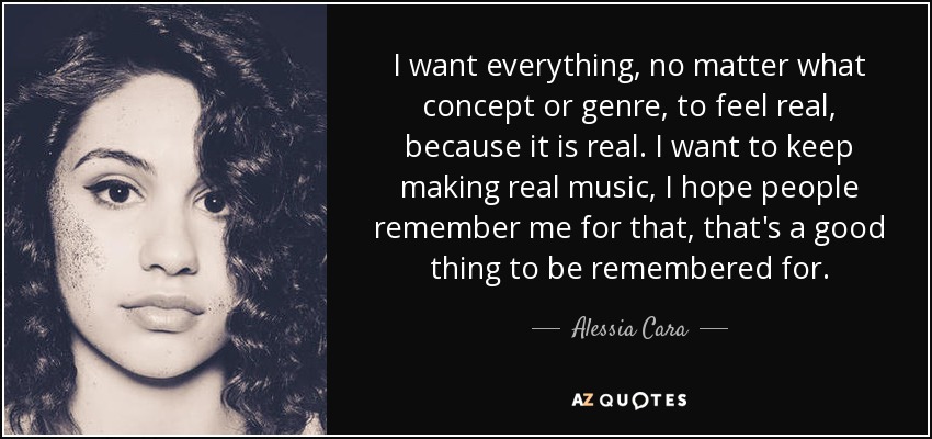 I want everything, no matter what concept or genre, to feel real, because it is real. I want to keep making real music, I hope people remember me for that, that's a good thing to be remembered for. - Alessia Cara