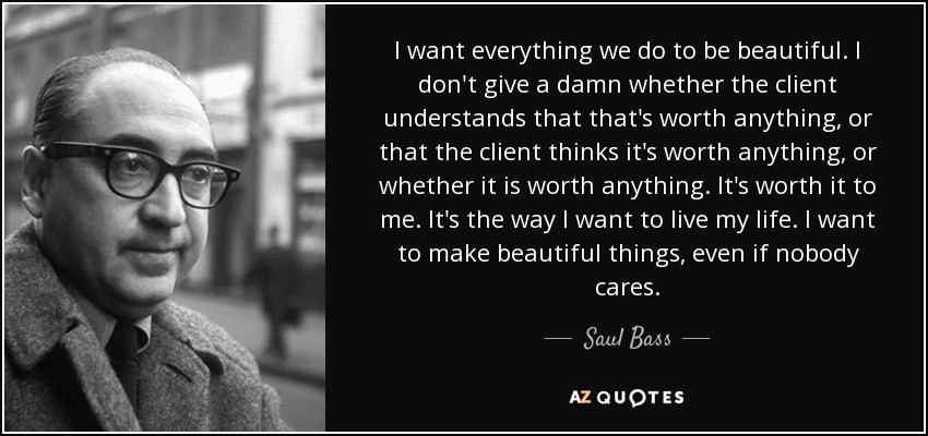 I want everything we do to be beautiful. I don't give a damn whether the client understands that that's worth anything, or that the client thinks it's worth anything, or whether it is worth anything. It's worth it to me. It's the way I want to live my life. I want to make beautiful things, even if nobody cares. - Saul Bass