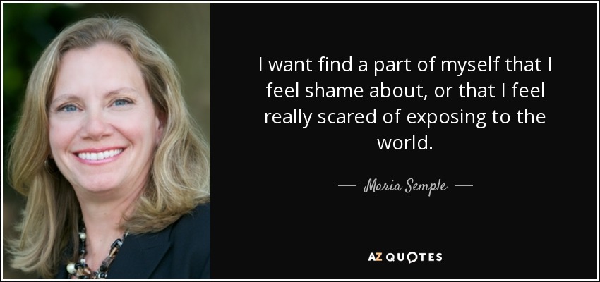 I want find a part of myself that I feel shame about, or that I feel really scared of exposing to the world. - Maria Semple