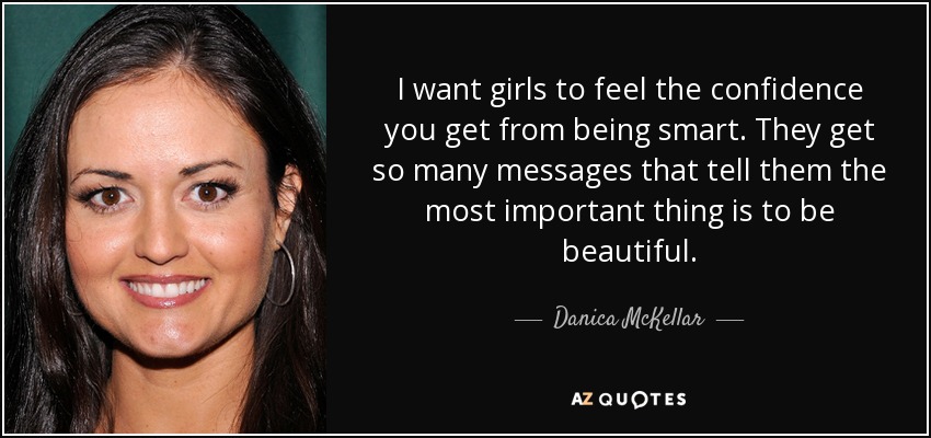 I want girls to feel the confidence you get from being smart. They get so many messages that tell them the most important thing is to be beautiful. - Danica McKellar