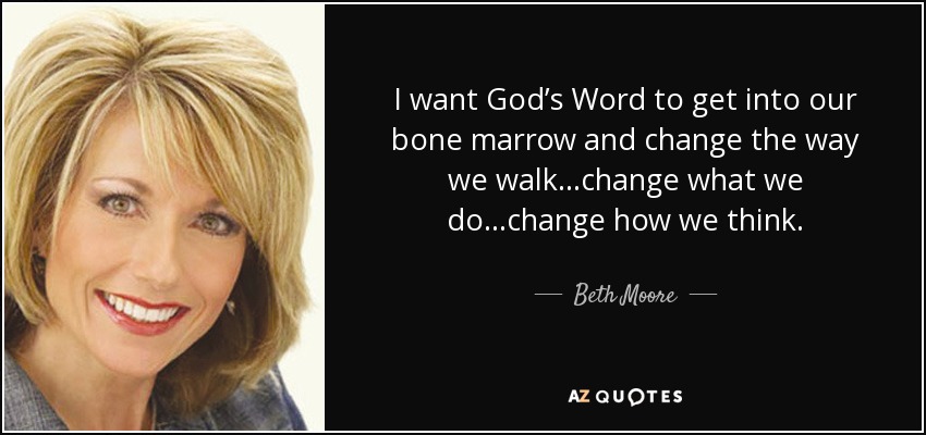 I want God’s Word to get into our bone marrow and change the way we walk...change what we do...change how we think. - Beth Moore