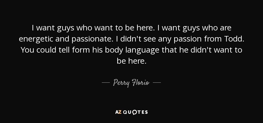 I want guys who want to be here. I want guys who are energetic and passionate. I didn't see any passion from Todd. You could tell form his body language that he didn't want to be here. - Perry Florio