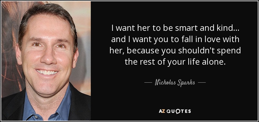 I want her to be smart and kind... and I want you to fall in love with her, because you shouldn't spend the rest of your life alone. - Nicholas Sparks