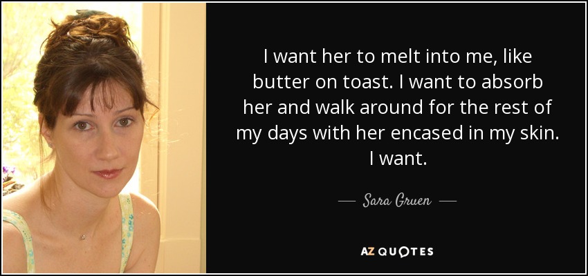 I want her to melt into me, like butter on toast. I want to absorb her and walk around for the rest of my days with her encased in my skin. I want. - Sara Gruen