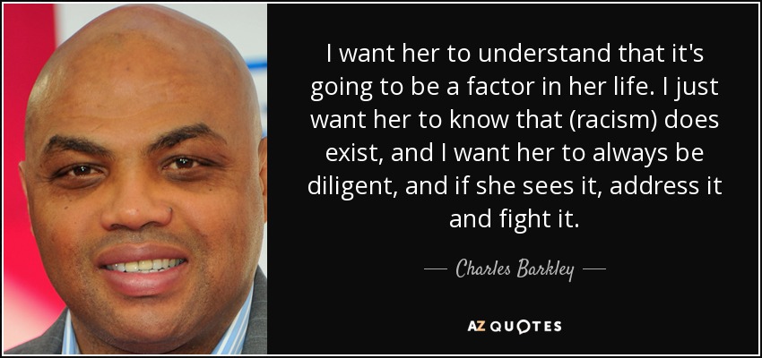 I want her to understand that it's going to be a factor in her life. I just want her to know that (racism) does exist, and I want her to always be diligent, and if she sees it, address it and fight it. - Charles Barkley