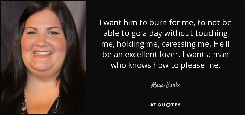 I want him to burn for me, to not be able to go a day without touching me, holding me, caressing me. He'll be an excellent lover. I want a man who knows how to please me. - Maya Banks