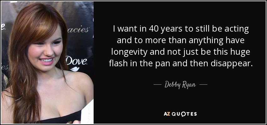 I want in 40 years to still be acting and to more than anything have longevity and not just be this huge flash in the pan and then disappear. - Debby Ryan