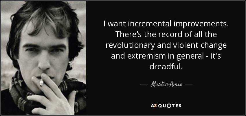 I want incremental improvements. There's the record of all the revolutionary and violent change and extremism in general - it's dreadful. - Martin Amis