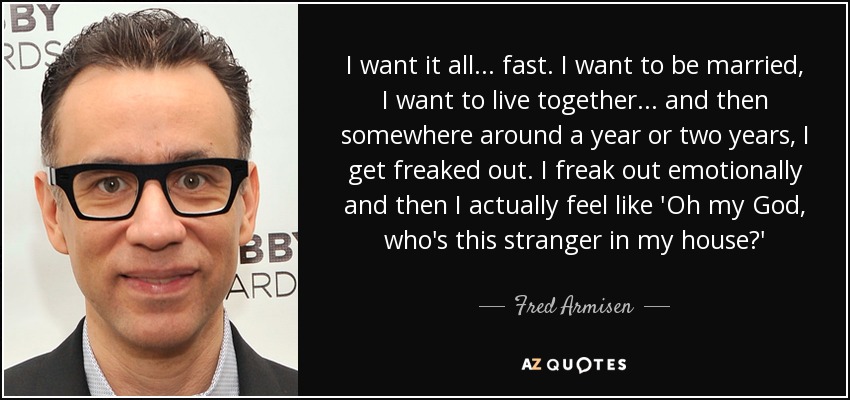 I want it all... fast. I want to be married, I want to live together... and then somewhere around a year or two years, I get freaked out. I freak out emotionally and then I actually feel like 'Oh my God, who's this stranger in my house?' - Fred Armisen