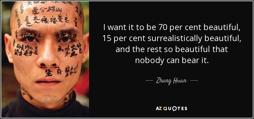 I want it to be 70 per cent beautiful, 15 per cent surrealistically beautiful, and the rest so beautiful that nobody can bear it. - Zhang Huan