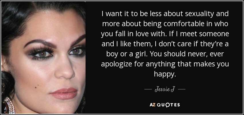 I want it to be less about sexuality and more about being comfortable in who you fall in love with. If I meet someone and I like them, I don’t care if they’re a boy or a girl. You should never, ever apologize for anything that makes you happy. - Jessie J