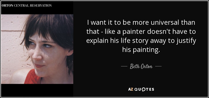 I want it to be more universal than that - like a painter doesn't have to explain his life story away to justify his painting. - Beth Orton