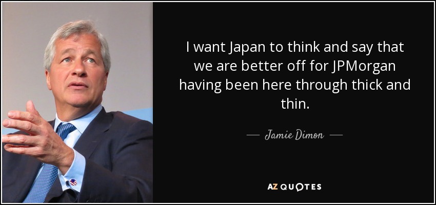 I want Japan to think and say that we are better off for JPMorgan having been here through thick and thin. - Jamie Dimon
