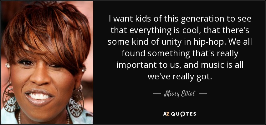 I want kids of this generation to see that everything is cool, that there's some kind of unity in hip-hop. We all found something that's really important to us, and music is all we've really got. - Missy Elliot