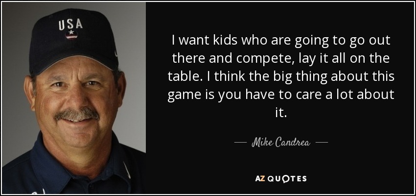 I want kids who are going to go out there and compete, lay it all on the table. I think the big thing about this game is you have to care a lot about it. - Mike Candrea
