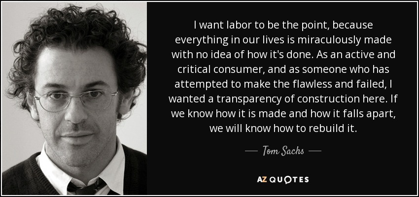 I want labor to be the point, because everything in our lives is miraculously made with no idea of how it's done. As an active and critical consumer, and as someone who has attempted to make the flawless and failed, I wanted a transparency of construction here. If we know how it is made and how it falls apart, we will know how to rebuild it. - Tom Sachs