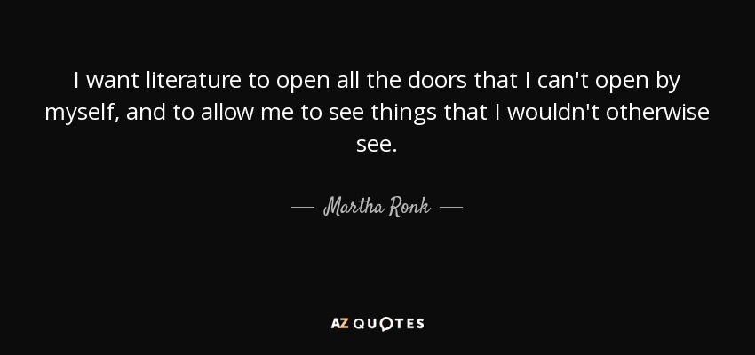 I want literature to open all the doors that I can't open by myself, and to allow me to see things that I wouldn't otherwise see. - Martha Ronk