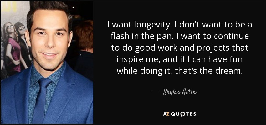 I want longevity. I don't want to be a flash in the pan. I want to continue to do good work and projects that inspire me, and if I can have fun while doing it, that's the dream. - Skylar Astin