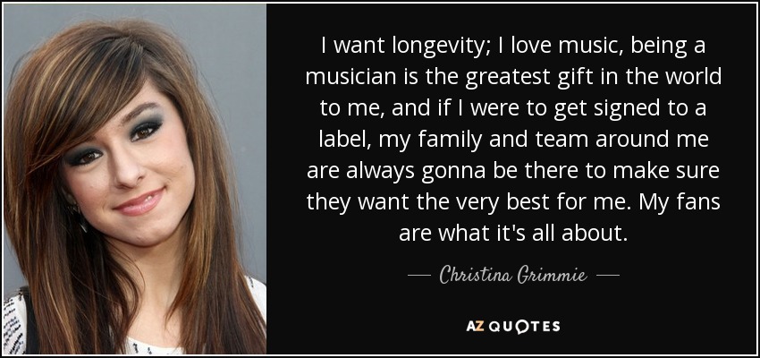 I want longevity; I love music, being a musician is the greatest gift in the world to me, and if I were to get signed to a label, my family and team around me are always gonna be there to make sure they want the very best for me. My fans are what it's all about. - Christina Grimmie