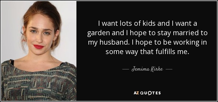 I want lots of kids and I want a garden and I hope to stay married to my husband. I hope to be working in some way that fulfills me. - Jemima Kirke