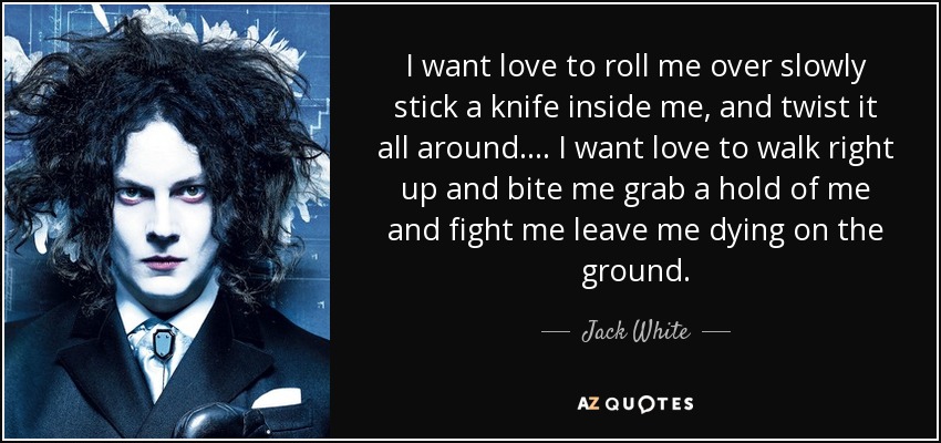 I want love to roll me over slowly stick a knife inside me, and twist it all around.... I want love to walk right up and bite me grab a hold of me and fight me leave me dying on the ground. - Jack White