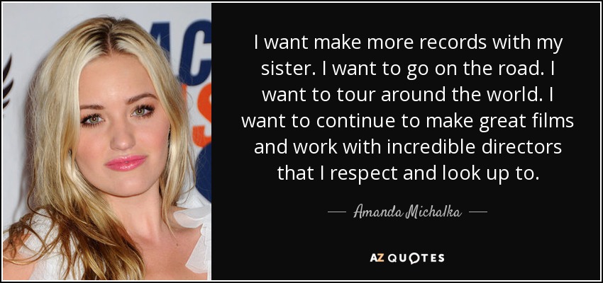 I want make more records with my sister. I want to go on the road. I want to tour around the world. I want to continue to make great films and work with incredible directors that I respect and look up to. - Amanda Michalka