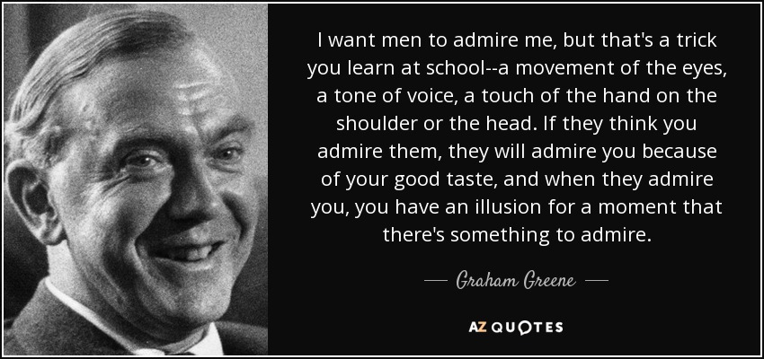 I want men to admire me, but that's a trick you learn at school--a movement of the eyes, a tone of voice, a touch of the hand on the shoulder or the head. If they think you admire them, they will admire you because of your good taste, and when they admire you, you have an illusion for a moment that there's something to admire. - Graham Greene