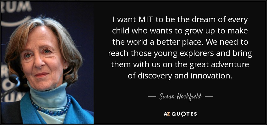 I want MIT to be the dream of every child who wants to grow up to make the world a better place. We need to reach those young explorers and bring them with us on the great adventure of discovery and innovation. - Susan Hockfield