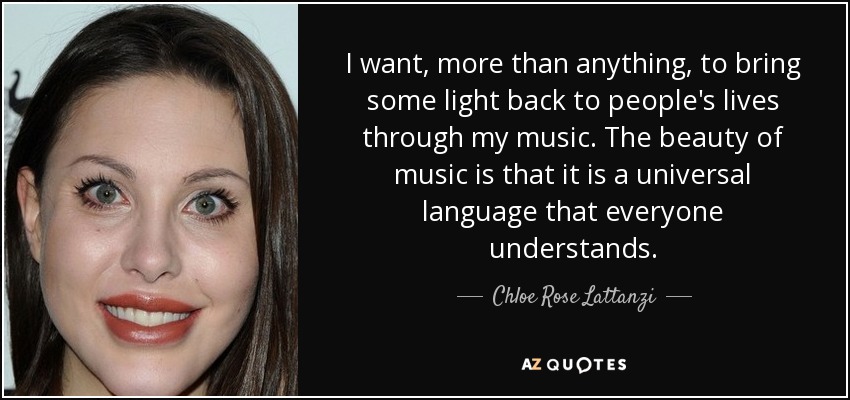 I want, more than anything, to bring some light back to people's lives through my music. The beauty of music is that it is a universal language that everyone understands. - Chloe Rose Lattanzi