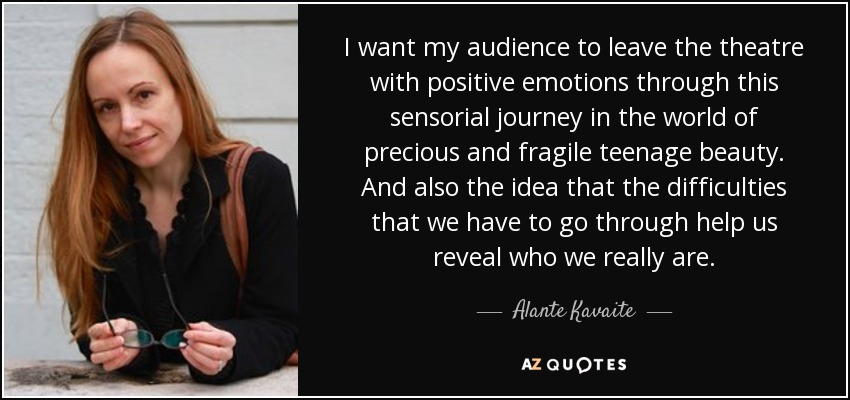 I want my audience to leave the theatre with positive emotions through this sensorial journey in the world of precious and fragile teenage beauty. And also the idea that the difficulties that we have to go through help us reveal who we really are. - Alante Kavaite