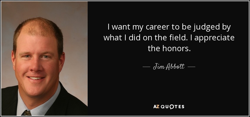 I want my career to be judged by what I did on the field. I appreciate the honors. - Jim Abbott