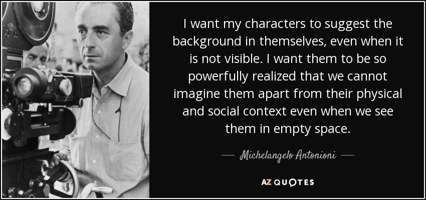 I want my characters to suggest the background in themselves, even when it is not visible. I want them to be so powerfully realized that we cannot imagine them apart from their physical and social context even when we see them in empty space. - Michelangelo Antonioni