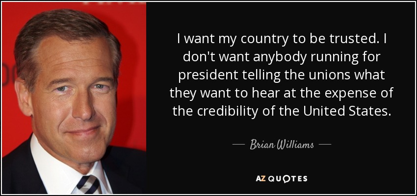 I want my country to be trusted. I don't want anybody running for president telling the unions what they want to hear at the expense of the credibility of the United States. - Brian Williams
